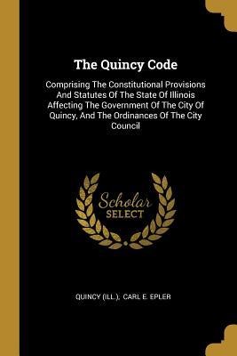The Quincy Code: Comprising The Constitutional Provisions And Statutes Of The State Of Illinois Affecting The Government Of The City Of Quincy, And The Ordinances Of The City Council