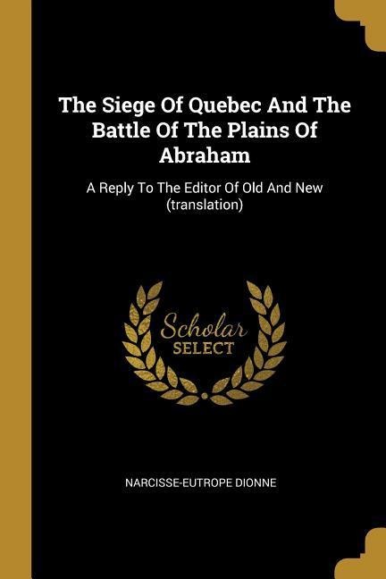 The Siege Of Quebec And The Battle Of The Plains Of Abraham: A Reply To The Editor Of Old And New (translation)