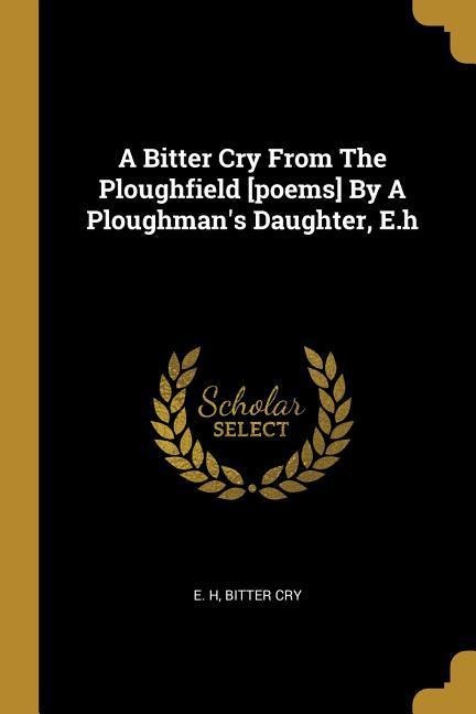 A Bitter Cry From The Ploughfield [poems] By A Ploughmans Daughter, E.h