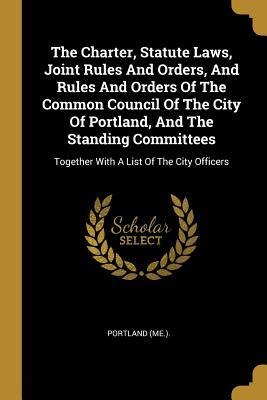 The Charter, Statute Laws, Joint Rules And Orders, And Rules And Orders Of The Common Council Of The City Of Portland, And The Standing Committees: Together With A List Of The City Officers