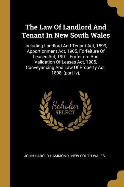 The Law Of Landlord And Tenant In New South Wales: Including Landlord And Tenant Act, 1899, Apportionment Act, 1905, Forfeiture Of Leases Act, 1901. Forfeiture And Validation Of Leases Act, 1905, Conveyancing And Law Of Property Act, 1898, (part Iv),