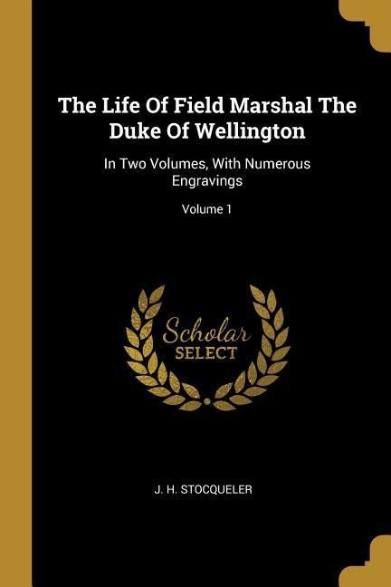 The Life Of Field Marshal The Duke Of Wellington: In Two Volumes, With Numerous Engravings; Volume 1