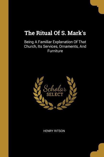 The Ritual Of S. Marks: Being A Familiar Explanation Of That Church, Its Services, Ornaments, And Furniture