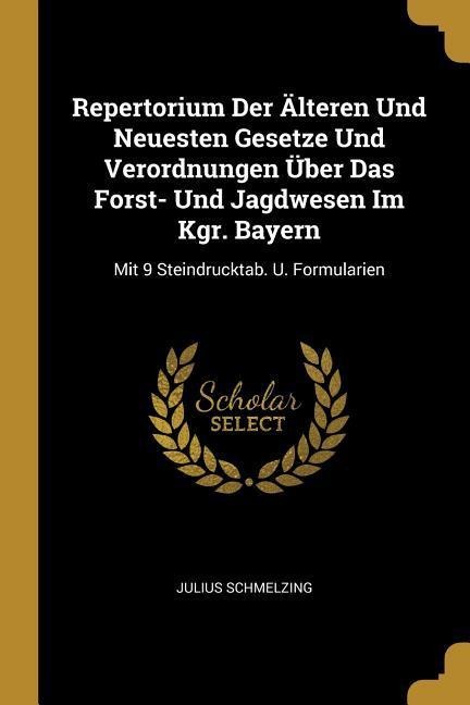 Repertorium Der Älteren Und Neuesten Gesetze Und Verordnungen Über Das Forst- Und Jagdwesen Im Kgr. Bayern: Mit 9 Steindrucktab. U. Formularien