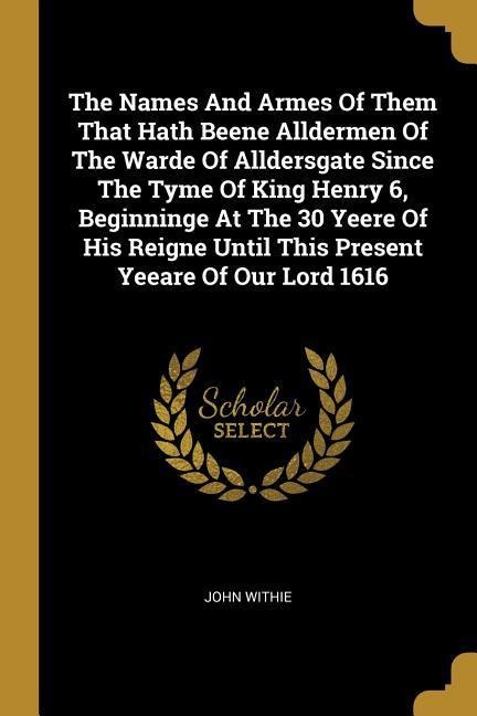The Names And Armes Of Them That Hath Beene Alldermen Of The Warde Of Alldersgate Since The Tyme Of King Henry 6, Beginninge At The 30 Yeere Of His Reigne Until This Present Yeeare Of Our Lord 1616