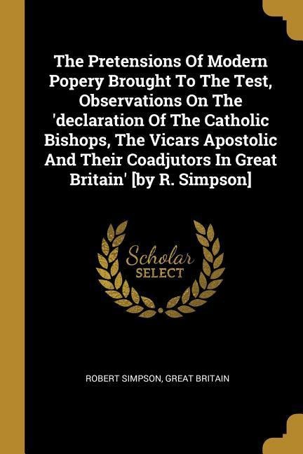 The Pretensions Of Modern Popery Brought To The Test, Observations On The declaration Of The Catholic Bishops, The Vicars Apostolic And Their Coadjutors In Great Britain [by R. Simpson]