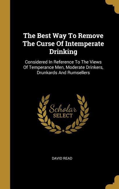 The Best Way To Remove The Curse Of Intemperate Drinking: Considered In Reference To The Views Of Temperance Men, Moderate Drinkers, Drunkards And Rumsellers
