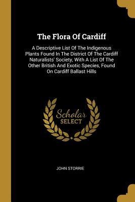 The Flora Of Cardiff: A Descriptive List Of The Indigenous Plants Found In The District Of The Cardiff Naturalists Society, With A List Of The Other British And Exotic Species, Found On Cardiff Ballast Hills