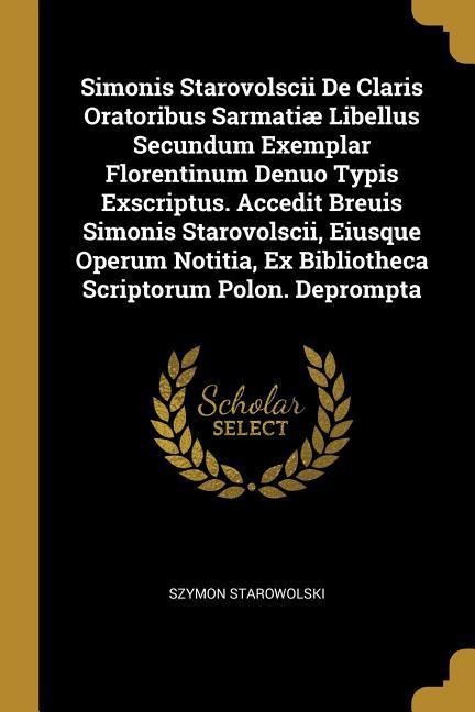 Simonis Starovolscii De Claris Oratoribus Sarmatiæ Libellus Secundum Exemplar Florentinum Denuo Typis Exscriptus. Accedit Breuis Simonis Starovolscii, Eiusque Operum Notitia, Ex Bibliotheca Scriptorum Polon. Deprompta