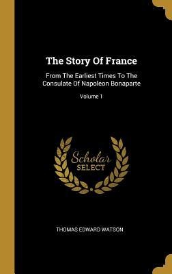 The Story Of France: From The Earliest Times To The Consulate Of Napoleon Bonaparte; Volume 1