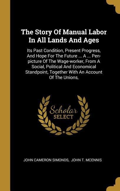The Story Of Manual Labor In All Lands And Ages: Its Past Condition, Present Progress, And Hope For The Future ... A ... Pen-picture Of The Wage-worker, From A Social, Political And Economical Standpoint, Together With An Account Of The Unions,
