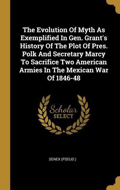 The Evolution Of Myth As Exemplified In Gen. Grants History Of The Plot Of Pres. Polk And Secretary Marcy To Sacrifice Two American Armies In The Mexican War Of 1846-48