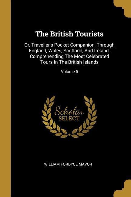 The British Tourists: Or, Travellers Pocket Companion, Through England, Wales, Scotland, And Ireland. Comprehending The Most Celebrated Tou