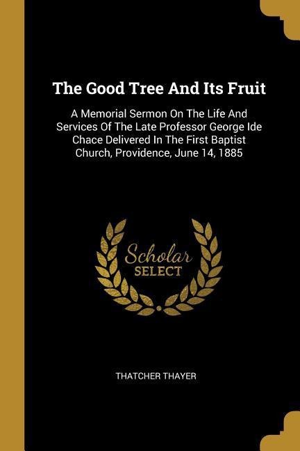 The Good Tree And Its Fruit: A Memorial Sermon On The Life And Services Of The Late Professor George Ide Chace Delivered In The First Baptist Church, Providence, June 14, 1885