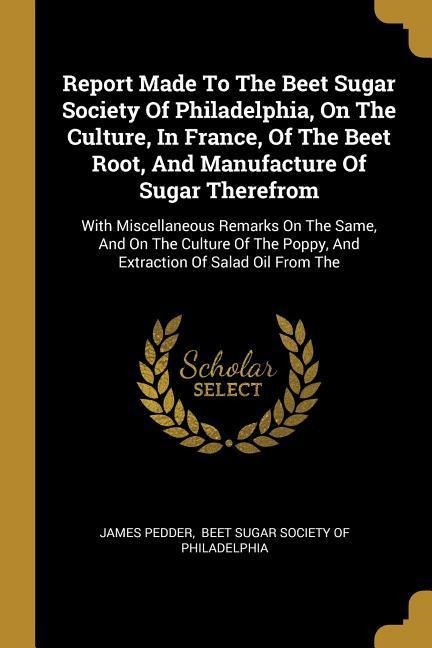 Report Made To The Beet Sugar Society Of Philadelphia, On The Culture, In France, Of The Beet Root, And Manufacture Of Sugar Therefrom: With Miscellaneous Remarks On The Same, And On The Culture Of The Poppy, And Extraction Of Salad Oil From The