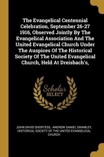 The Evangelical Centennial Celebration, September 26-27 1916, Observed Jointly By The Evangelical Association And The United Evangelical Church Under The Auspices Of The Historical Society Of The United Evangelical Church, Held At Dreisbachs,