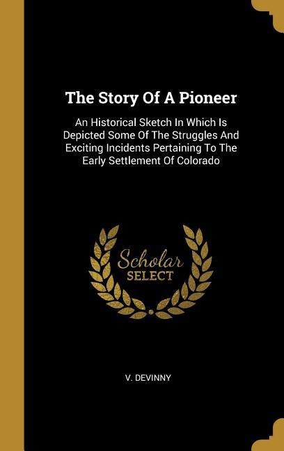 The Story Of A Pioneer: An Historical Sketch In Which Is Depicted Some Of The Struggles And Exciting Incidents Pertaining To The Early Settlement Of Colorado