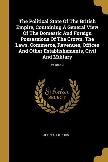 The Political State Of The British Empire, Containing A General View Of The Domestic And Foreign Possessions Of The Crown, The Laws, Commerce, Revenue