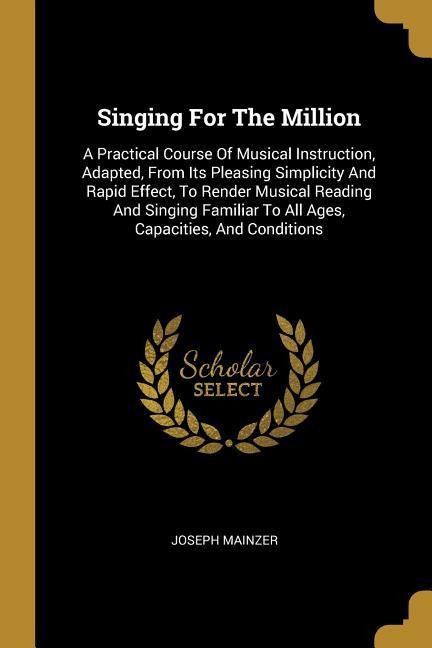 Singing For The Million: A Practical Course Of Musical Instruction, Adapted, From Its Pleasing Simplicity And Rapid Effect, To Render Musical Reading And Singing Familiar To All Ages, Capacities, And Conditions