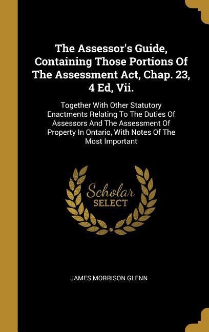 The Assessors Guide, Containing Those Portions Of The Assessment Act, Chap. 23, 4 Ed, Vii.: Together With Other Statutory Enactments Relating To The Duties Of Assessors And The Assessment Of Property In Ontario, With Notes Of The Most Important