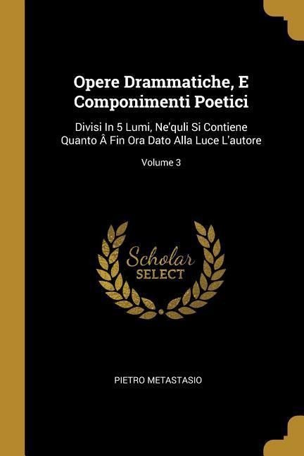 Opere Drammatiche, E Componimenti Poetici: Divisi In 5 Lumi, Nequli Si Contiene Quanto Â Fin Ora Dato Alla Luce Lautore; Volume 3
