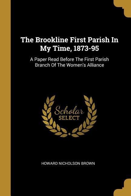 The Brookline First Parish In My Time, 1873-95: A Paper Read Before The First Parish Branch Of The Womens Alliance