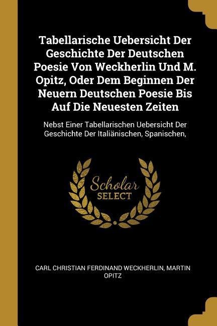 Tabellarische Uebersicht Der Geschichte Der Deutschen Poesie Von Weckherlin Und M. Opitz, Oder Dem Beginnen Der Neuern Deutschen Poesie Bis Auf Die Neuesten Zeiten: Nebst Einer Tabellarischen Uebersicht Der Geschichte Der Italiänischen, Spanischen,