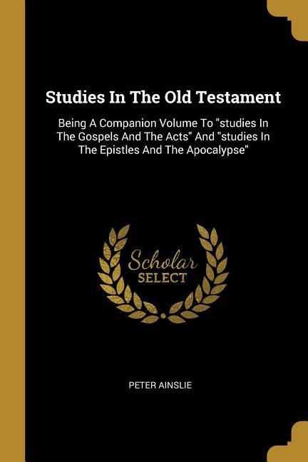 Studies In The Old Testament: Being A Companion Volume To studies In The Gospels And The Acts And studies In The Epistles And The Apocalypse