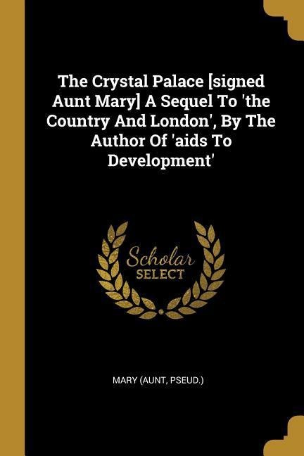 The Crystal Palace [signed Aunt Mary] A Sequel To the Country And London, By The Author Of aids To Development