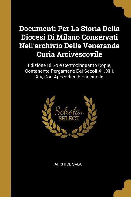 Documenti Per La Storia Della Diocesi Di Milano Conservati Nellarchivio Della Veneranda Curia Arcivescovile: Edizione Di Sole Centocinquanto Copie, Contenente Pergamene Dei Secoli Xii. Xiii. Xiv, Con Appendice E Fac-simile