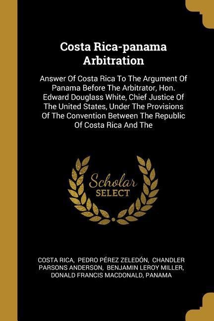 Costa Rica-panama Arbitration: Answer Of Costa Rica To The Argument Of Panama Before The Arbitrator, Hon. Edward Douglass White, Chief Justice Of The