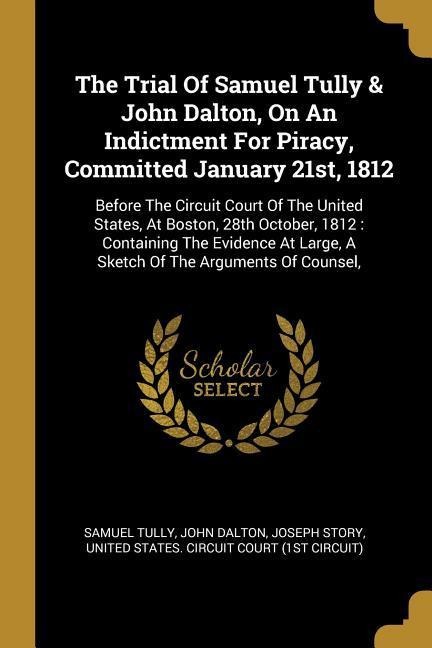 The Trial Of Samuel Tully & John Dalton, On An Indictment For Piracy, Committed January 21st, 1812: Before The Circuit Court Of The United States, At Boston, 28th October, 1812: Containing The Evidence At Large, A Sketch Of The Arguments Of Counsel,
