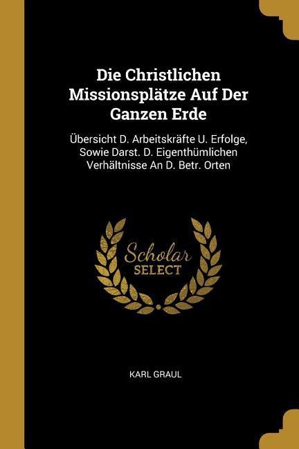 Die Christlichen Missionsplätze Auf Der Ganzen Erde: Übersicht D. Arbeitskräfte U. Erfolge, Sowie Darst. D. Eigenthümlichen Verhältnisse An D. Betr. Orten