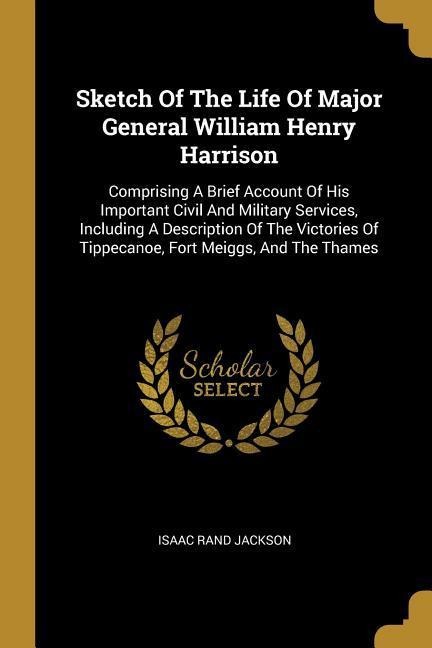 Sketch Of The Life Of Major General William Henry Harrison: Comprising A Brief Account Of His Important Civil And Military Services, Including A Description Of The Victories Of Tippecanoe, Fort Meiggs, And The Thames