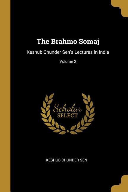 The Brahmo Somaj: Keshub Chunder Sens Lectures In India; Volume 2
