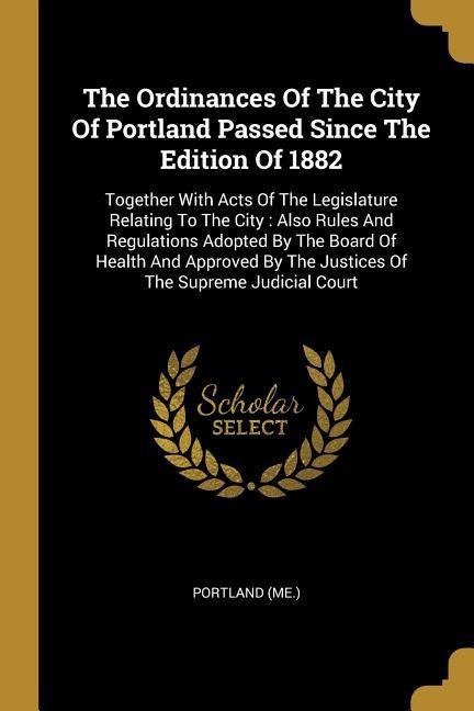 The Ordinances Of The City Of Portland Passed Since The Edition Of 1882: Together With Acts Of The Legislature Relating To The City: Also Rules And Regulations Adopted By The Board Of Health And Approved By The Justices Of The Supreme Judicial Court