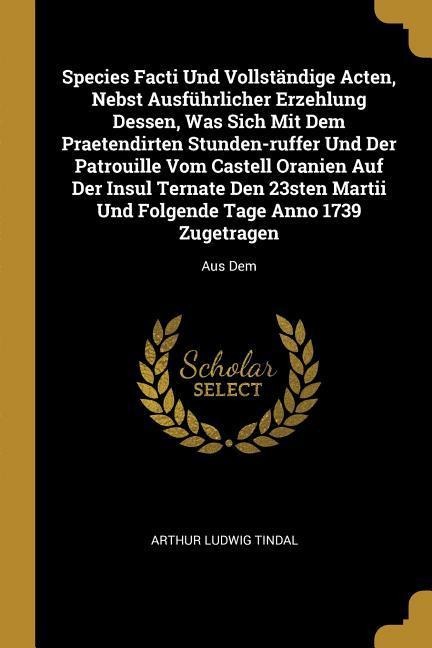 Species Facti Und Vollständige Acten, Nebst Ausführlicher Erzehlung Dessen, Was Sich Mit Dem Praetendirten Stunden-ruffer Und Der Patrouille Vom Castell Oranien Auf Der Insul Ternate Den 23sten Martii Und Folgende Tage Anno 1739 Zugetragen: Aus Dem