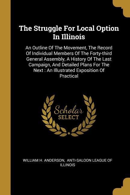 The Struggle For Local Option In Illinois: An Outline Of The Movement, The Record Of Individual Members Of The Forty-third General Assembly, A History Of The Last Campaign, And Detailed Plans For The Next: An Illustrated Exposition Of Practical