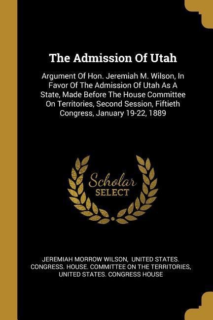 The Admission Of Utah: Argument Of Hon. Jeremiah M. Wilson, In Favor Of The Admission Of Utah As A State, Made Before The House Committee On Territories, Second Session, Fiftieth Congress, January 19-22, 1889