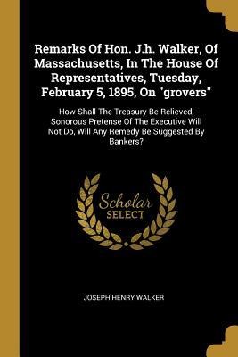 Remarks Of Hon. J.h. Walker, Of Massachusetts, In The House Of Representatives, Tuesday, February 5, 1895, On grovers: How Shall The Treasury Be Relieved, Sonorous Pretense Of The Executive Will Not Do, Will Any Remedy Be Suggested By Bankers?