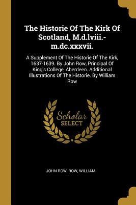 The Historie Of The Kirk Of Scotland, M.d.lviii.-m.dc.xxxvii.: A Supplement Of The Historie Of The Kirk, 1637-1639. By John Row, Principal Of Kings College, Aberdeen. Additional Illustrations Of The Historie. By William Row