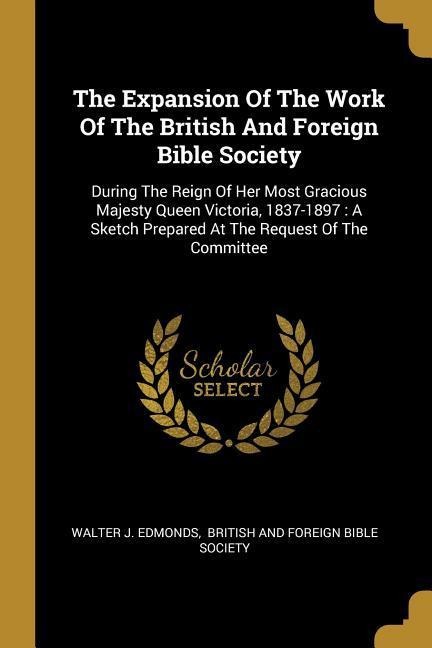 The Expansion Of The Work Of The British And Foreign Bible Society: During The Reign Of Her Most Gracious Majesty Queen Victoria, 1837-1897: A Sketch Prepared At The Request Of The Committee