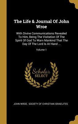 The Life & Journal Of John Wroe: With Divine Communications Revealed To Him, Being The Visitation Of The Spirit Of God To Warn Mankind That The Day Of The Lord Is At Hand ...; Volume 1