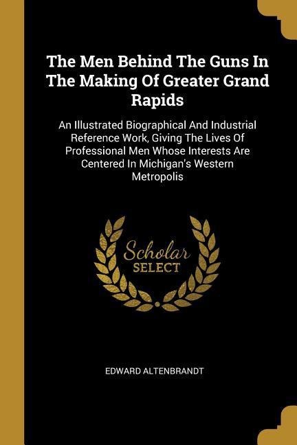 The Men Behind The Guns In The Making Of Greater Grand Rapids: An Illustrated Biographical And Industrial Reference Work, Giving The Lives Of Professional Men Whose Interests Are Centered In Michigans Western Metropolis