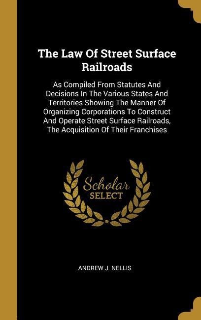 The Law Of Street Surface Railroads: As Compiled From Statutes And Decisions In The Various States And Territories Showing The Manner Of Organizing Corporations To Construct And Operate Street Surface Railroads, The Acquisition Of Their Franchises