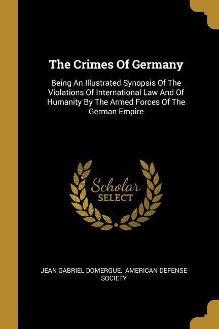 The Crimes Of Germany: Being An Illustrated Synopsis Of The Violations Of International Law And Of Humanity By The Armed Forces Of The German Empire