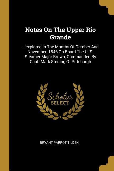 Notes On The Upper Rio Grande: ...explored In The Months Of October And November, 1846 On Board The U. S. Steamer Major Brown, Commanded By Capt. Mark Sterling Of Pittsburgh