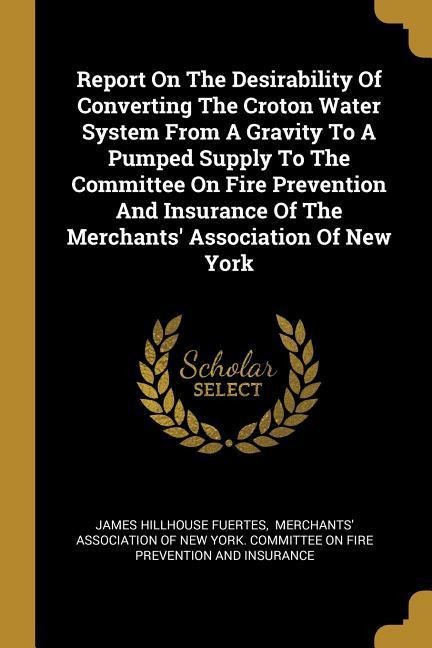 Report On The Desirability Of Converting The Croton Water System From A Gravity To A Pumped Supply To The Committee On Fire Prevention And Insurance Of The Merchants Association Of New York