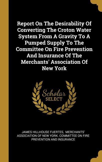 Report On The Desirability Of Converting The Croton Water System From A Gravity To A Pumped Supply To The Committee On Fire Prevention And Insurance Of The Merchants' Association Of New York