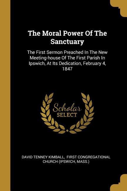 The Moral Power Of The Sanctuary: The First Sermon Preached In The New Meeting-house Of The First Parish In Ipswich, At Its Dedication, February 4, 1847
